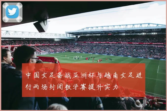 中国女足备战亚洲杯与越南女足进行两场封闭教学赛提升实力