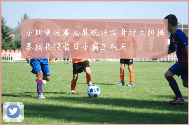 小斯重返赛场展现壮实身材太阳揭幕战再现昔日小霸王风采