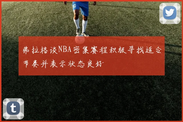 弗拉格谈NBA密集赛程积极寻找适合节奏并表示状态良好