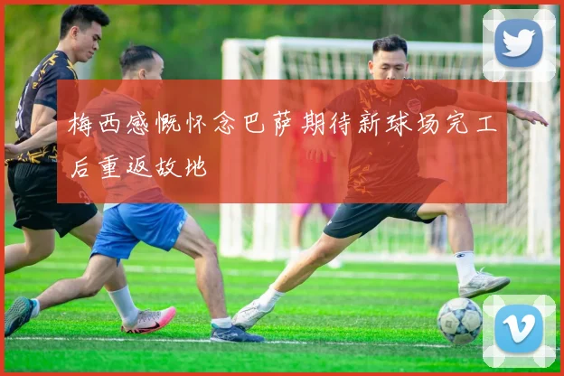 梅西感慨怀念巴萨期待新球场完工后重返故地