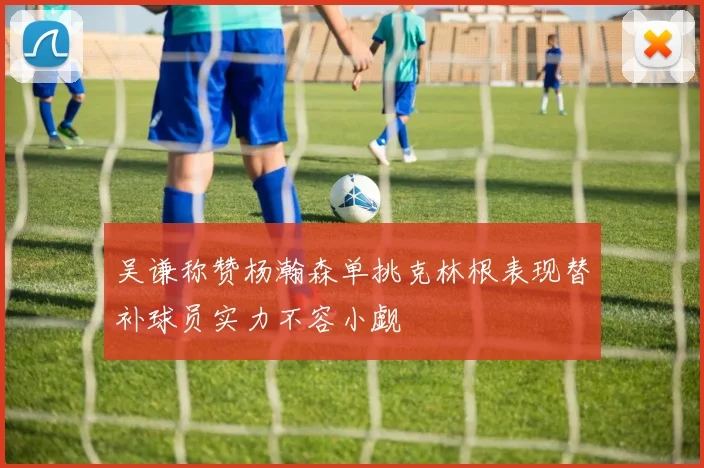 吴谦称赞杨瀚森单挑克林根表现替补球员实力不容小觑