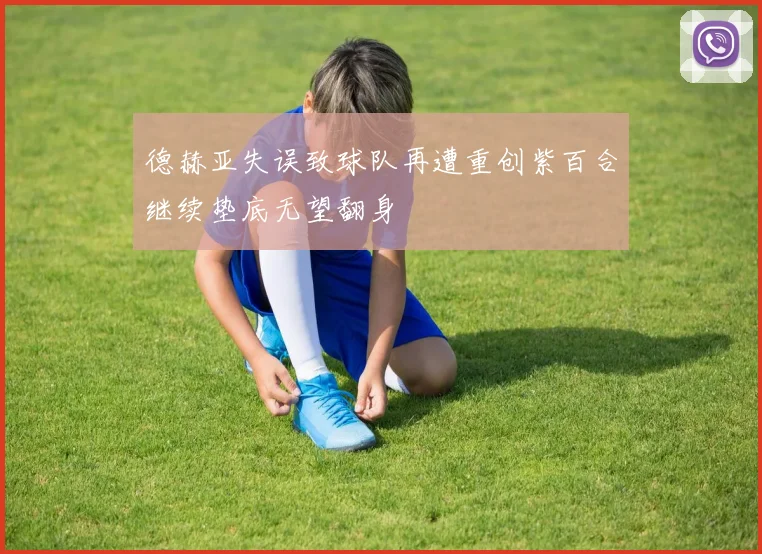 德赫亚失误致球队再遭重创紫百合继续垫底无望翻身