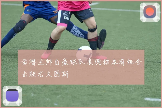 黄潜主帅自豪球队表现称本有机会击败尤文图斯