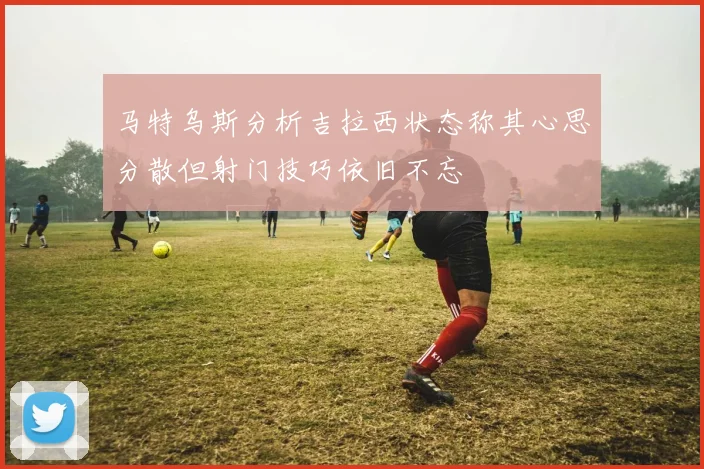 马特乌斯分析吉拉西状态称其心思分散但射门技巧依旧不忘