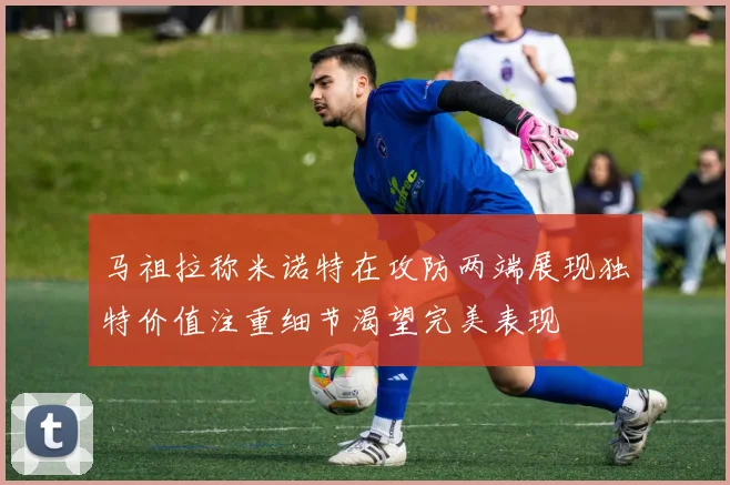 马祖拉称米诺特在攻防两端展现独特价值注重细节渴望完美表现