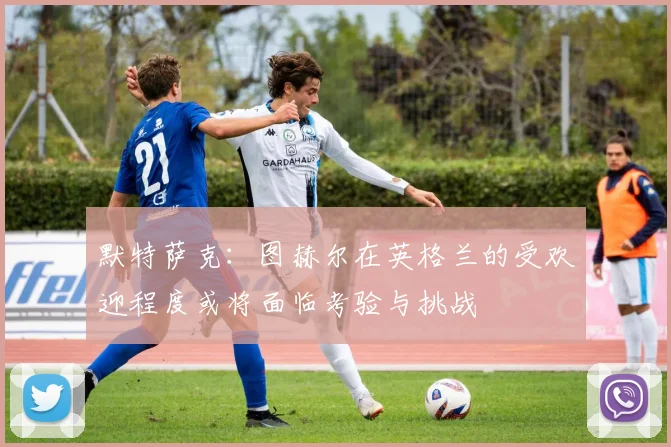 默特萨克：图赫尔在英格兰的受欢迎程度或将面临考验与挑战