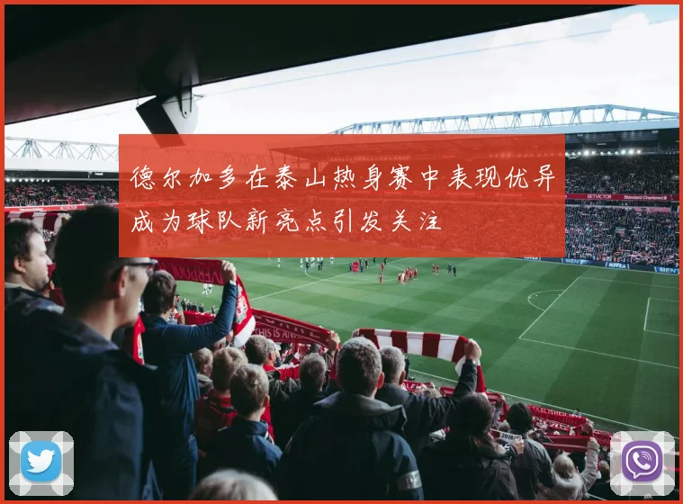 德尔加多在泰山热身赛中表现优异成为球队新亮点引发关注