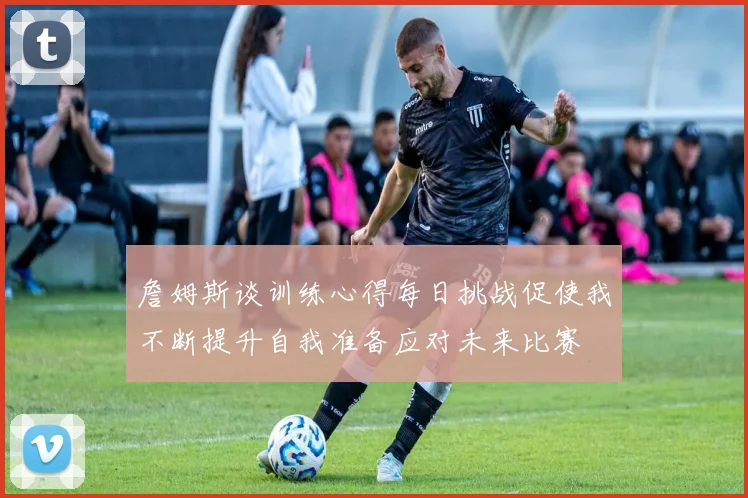 詹姆斯谈训练心得每日挑战促使我不断提升自我准备应对未来比赛