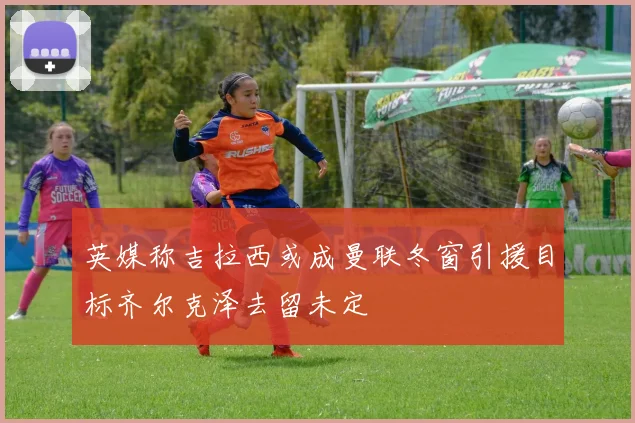 英媒称吉拉西或成曼联冬窗引援目标齐尔克泽去留未定