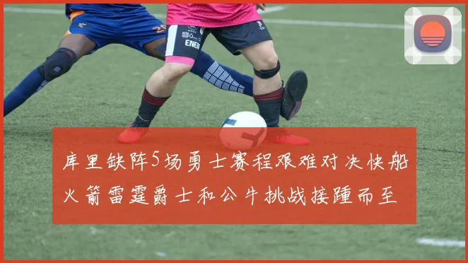 库里缺阵5场勇士赛程艰难对决快船火箭雷霆爵士和公牛挑战接踵而至