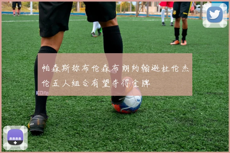 帕森斯称布伦森布朗约翰逊杜伦杰伦五人组合有望夺得金牌