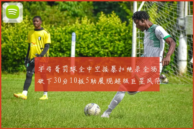 字母哥罚球全中空接暴扣绝杀全场砍下30分10板5助展现超级巨星风范