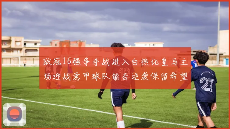 欧冠16强争夺战进入白热化皇马主场迎战意甲球队能否逆袭保留希望