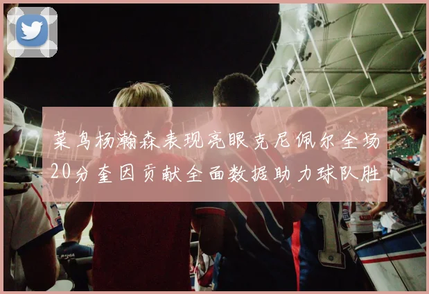 菜鸟杨瀚森表现亮眼克尼佩尔全场20分奎因贡献全面数据助力球队胜利