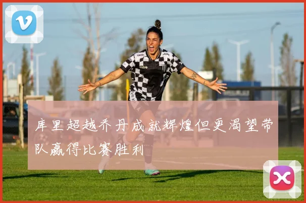 库里超越乔丹成就辉煌但更渴望带队赢得比赛胜利