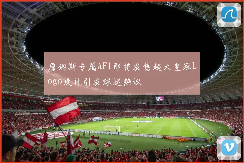 詹姆斯专属AF1即将发售超大皇冠Logo设计引发球迷热议