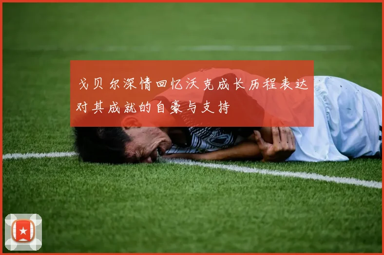 戈贝尔深情回忆沃克成长历程表达对其成就的自豪与支持