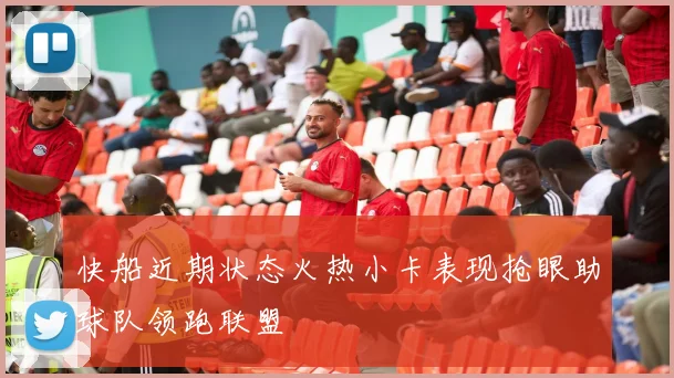 快船近期状态火热小卡表现抢眼助球队领跑联盟