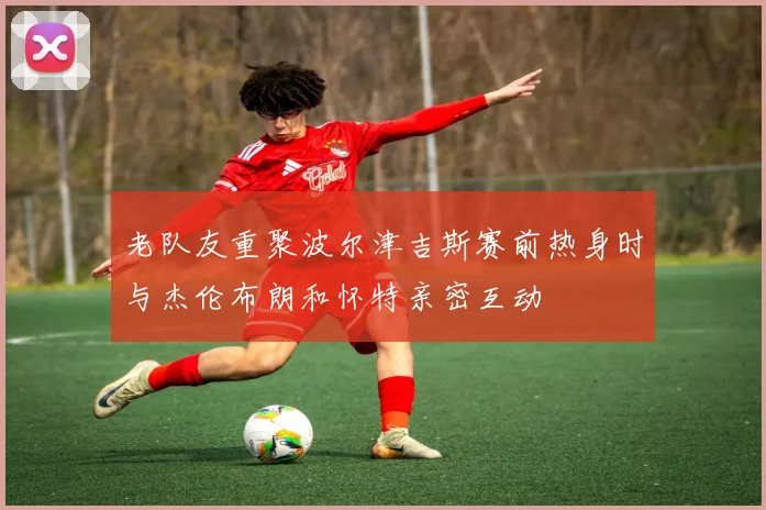 老队友重聚波尔津吉斯赛前热身时与杰伦布朗和怀特亲密互动