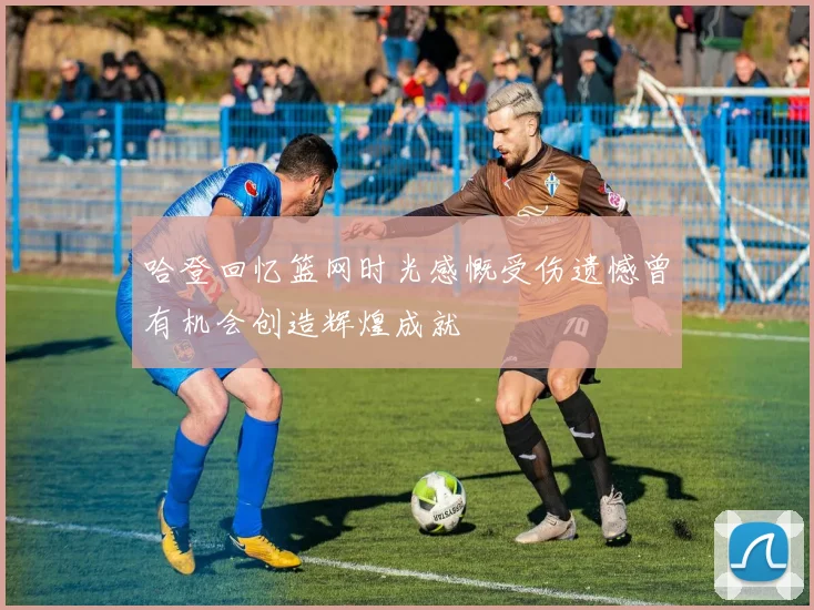 哈登回忆篮网时光感慨受伤遗憾曾有机会创造辉煌成就