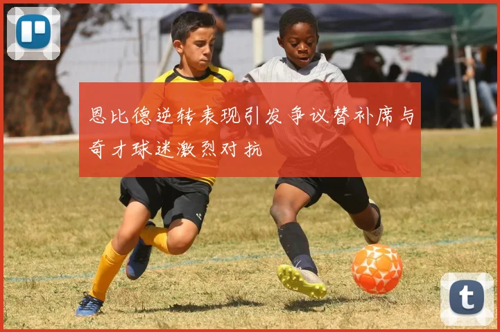 恩比德逆转表现引发争议替补席与奇才球迷激烈对抗