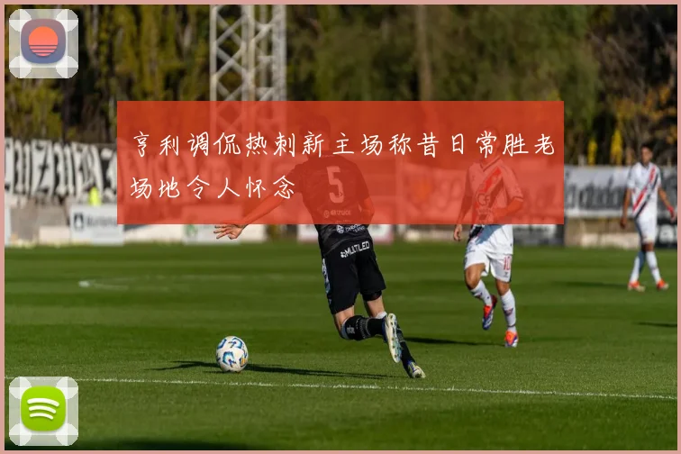 亨利调侃热刺新主场称昔日常胜老场地令人怀念