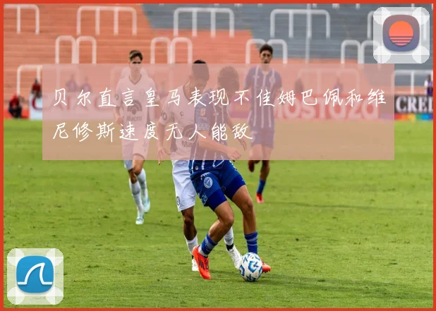 贝尔直言皇马表现不佳姆巴佩和维尼修斯速度无人能敌
