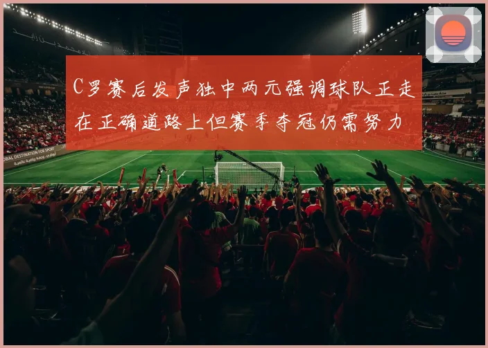 C罗赛后发声独中两元强调球队正走在正确道路上但赛季夺冠仍需努力