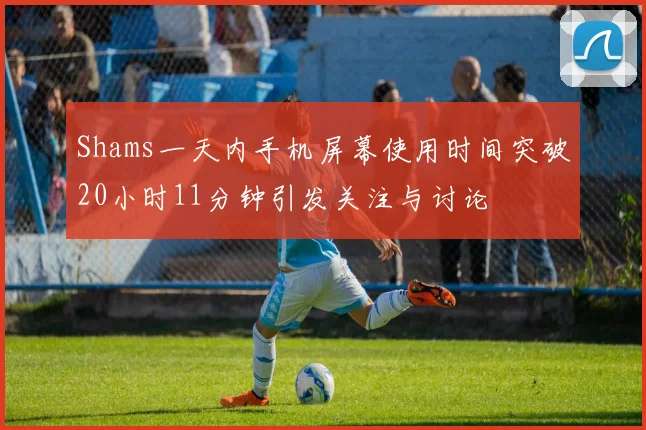 Shams一天内手机屏幕使用时间突破20小时11分钟引发关注与讨论