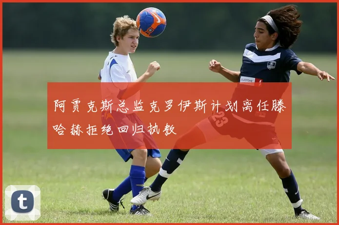 阿贾克斯总监克罗伊斯计划离任滕哈赫拒绝回归执教