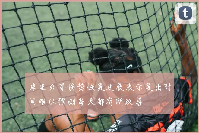 库里分享伤势恢复进展表示复出时间难以预测每天都有所改善