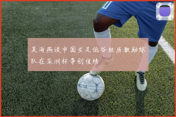 吴海燕谈中国女足低谷经历激励球队在亚洲杯争创佳绩