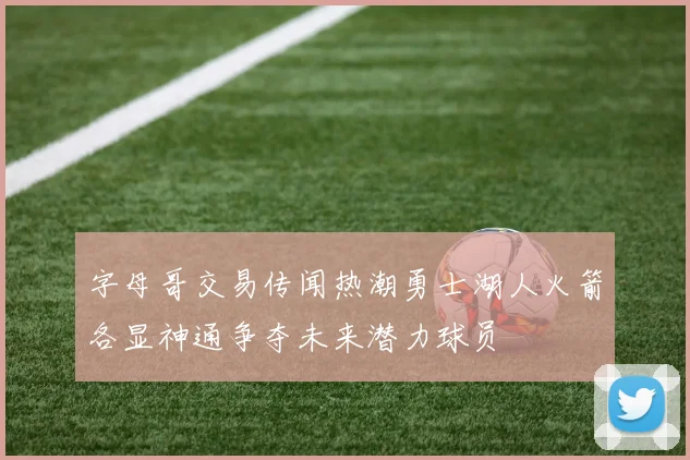 字母哥交易传闻热潮勇士湖人火箭各显神通争夺未来潜力球员