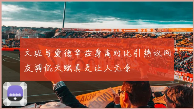 文班与爱德华兹身高对比引热议网友调侃天赋真是让人无奈