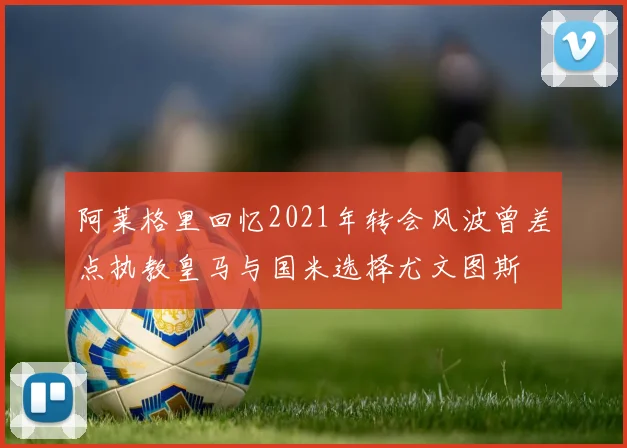 阿莱格里回忆2021年转会风波曾差点执教皇马与国米选择尤文图斯