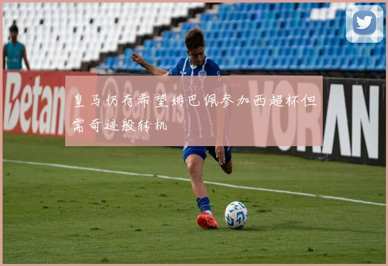 皇马仍存希望姆巴佩参加西超杯但需奇迹般转机